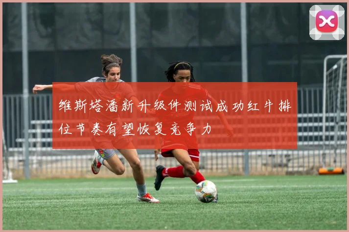维斯塔潘新升级件测试成功红牛排位节奏有望恢复竞争力